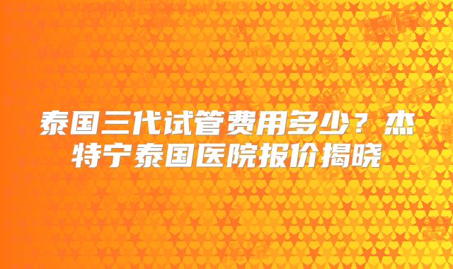 泰国三代试管费用多少？杰特宁泰国医院报价揭晓