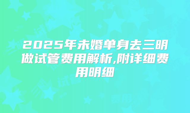 2025年未婚单身去三明做试管费用解析,附详细费用明细