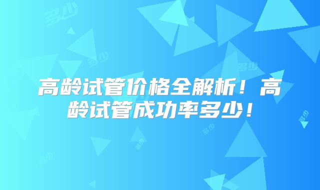 高龄试管价格全解析!高龄试管成功率多少!