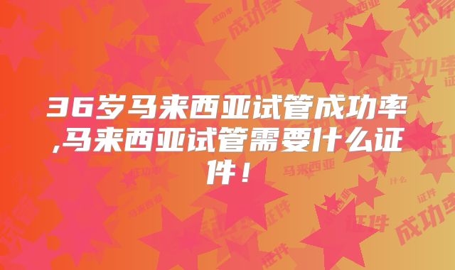 36岁马来西亚试管成功率,马来西亚试管需要什么证件！
