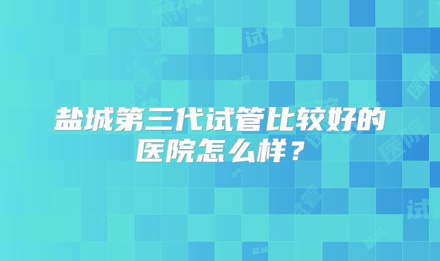 盐城第三代试管比较好的医院怎么样？