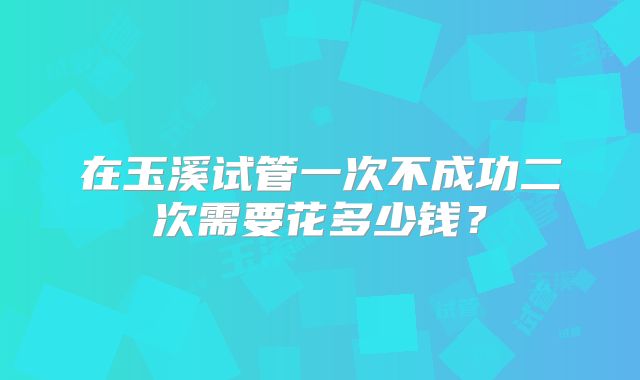 在玉溪试管一次不成功二次需要花多少钱？