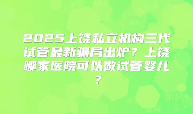 2025上饶私立机构三代试管最新骗局出炉？上饶哪家医院可以做试管婴儿？