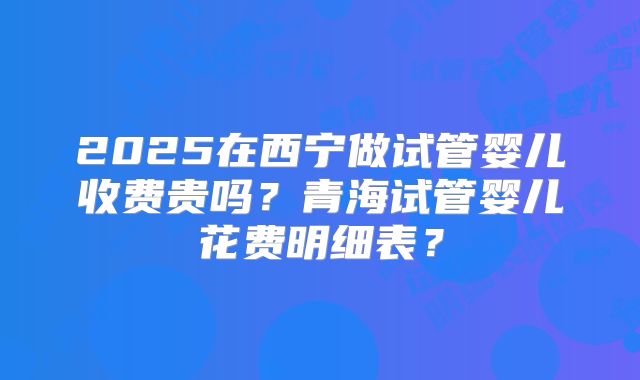 2025在西宁做试管婴儿收费贵吗？青海试管婴儿花费明细表？