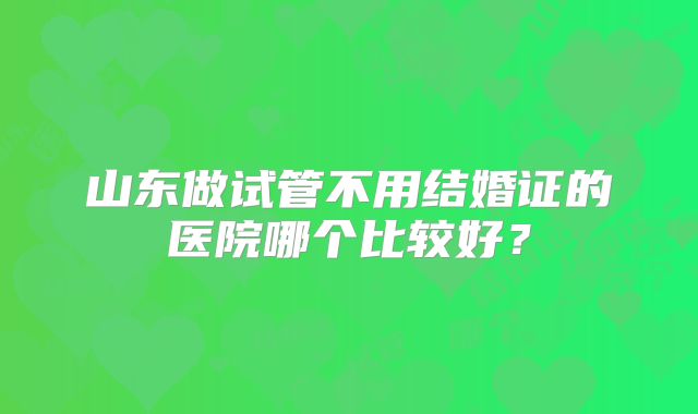 山东做试管不用结婚证的医院哪个比较好?