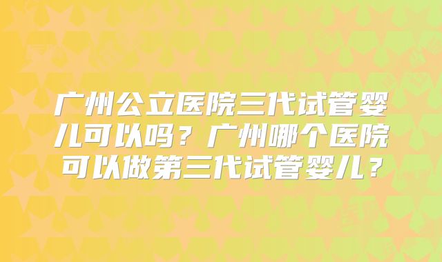 广州公立医院三代试管婴儿可以吗?广州哪个医院可以做第三代试管婴儿?