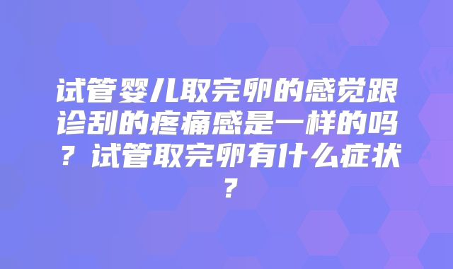 试管婴儿取完卵的感觉跟诊刮的疼痛感是一样的吗?试管取完卵有什么症状?