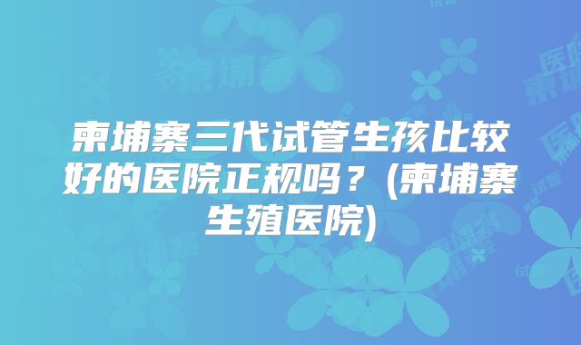 柬埔寨三代试管生孩比较好的医院正规吗?(柬埔寨生殖医院)