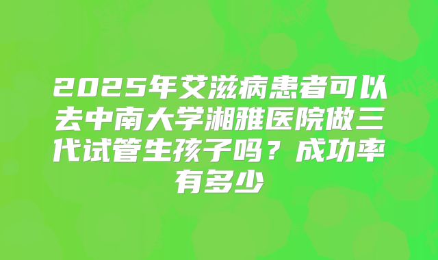 2025年艾滋病患者可以去中南大学湘雅医院做三代试管生孩子吗？成功率有多少