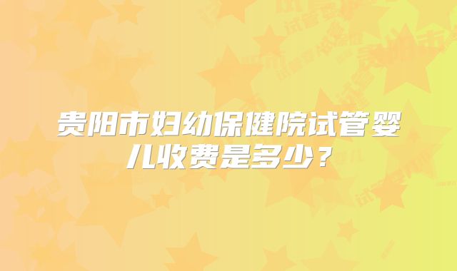 贵阳市妇幼保健院试管婴儿收费是多少？