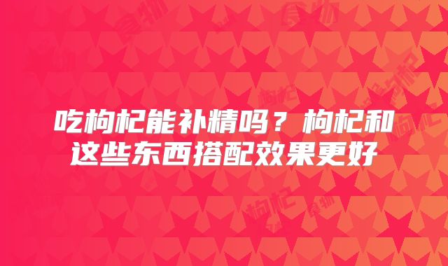 吃枸杞能补精吗?枸杞和这些东西搭配效果更好