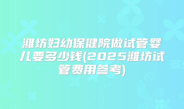 潍坊妇幼保健院做试管婴儿要多少钱(2025潍坊试管费用参考)