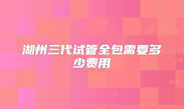 湖州三代试管全包需要多少费用