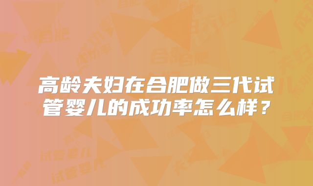 高龄夫妇在合肥做三代试管婴儿的成功率怎么样？