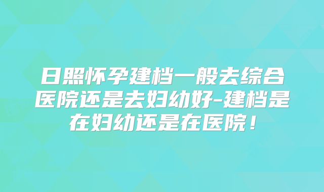 日照怀孕建档一般去综合医院还是去妇幼好-建档是在妇幼还是在医院！