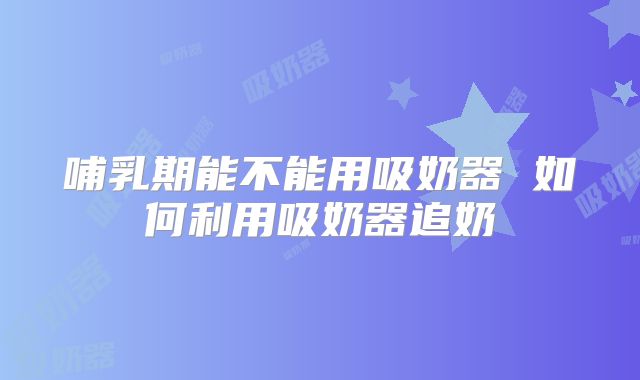哺乳期能不能用吸奶器 如何利用吸奶器追奶
