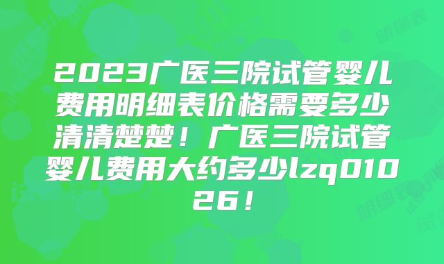 2023广医三院试管婴儿费用明细表价格需要多少清清楚楚！广医三院试管婴儿费用大约多少lzq01026！