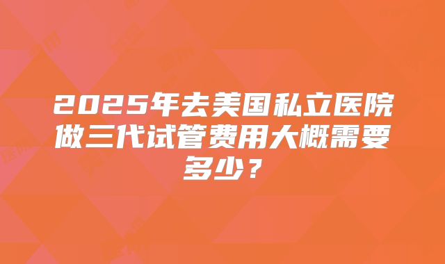2025年去美国私立医院做三代试管费用大概需要多少？