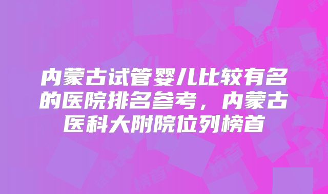 内蒙古试管婴儿比较有名的医院排名参考,内蒙古医科大附院位列榜首