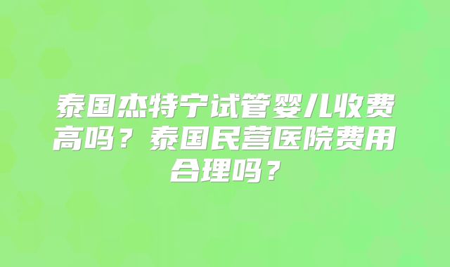 泰国杰特宁试管婴儿收费高吗？泰国民营医院费用合理吗？