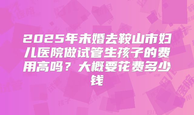 2025年未婚去鞍山市妇儿医院做试管生孩子的费用高吗?大概要花费多少钱