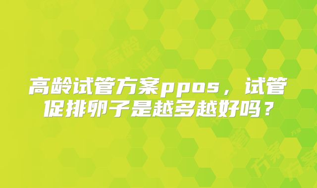 高龄试管方案ppos,试管促排卵子是越多越好吗?