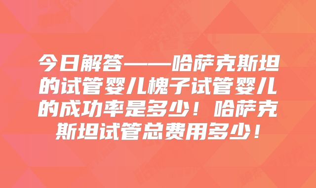 今日解答——哈萨克斯坦的试管婴儿槐子试管婴儿的成功率是多少！哈萨克斯坦试管总费用多少！