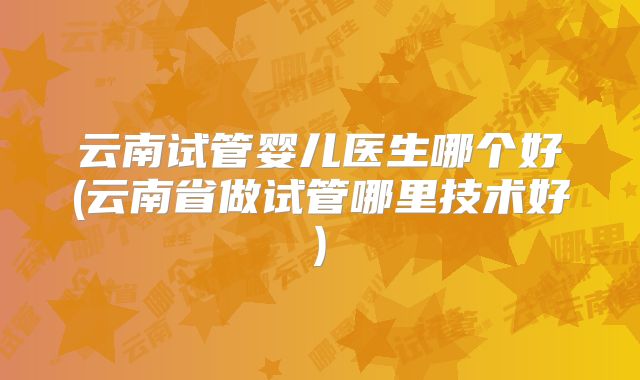 云南试管婴儿医生哪个好(云南省做试管哪里技术好)
