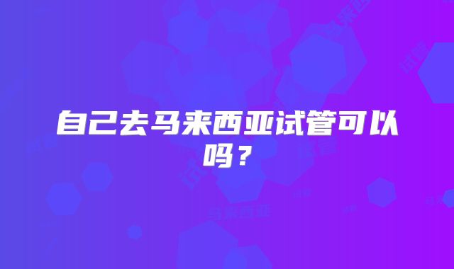 自己去马来西亚试管可以吗？