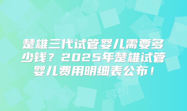 楚雄三代试管婴儿需要多少钱？2025年楚雄试管婴儿费用明细表公布！