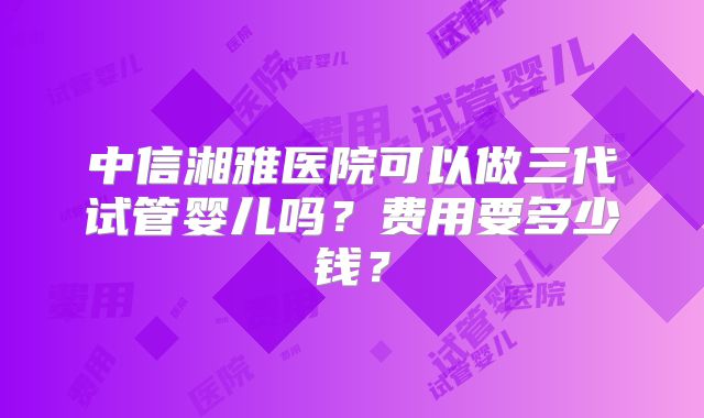 中信湘雅医院可以做三代试管婴儿吗？费用要多少钱？
