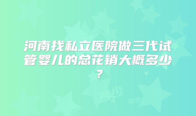 河南找私立医院做三代试管婴儿的总花销大概多少？