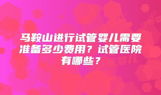 马鞍山进行试管婴儿需要准备多少费用？试管医院有哪些？