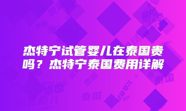 杰特宁试管婴儿在泰国贵吗？杰特宁泰国费用详解