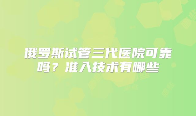 俄罗斯试管三代医院可靠吗?准入技术有哪些