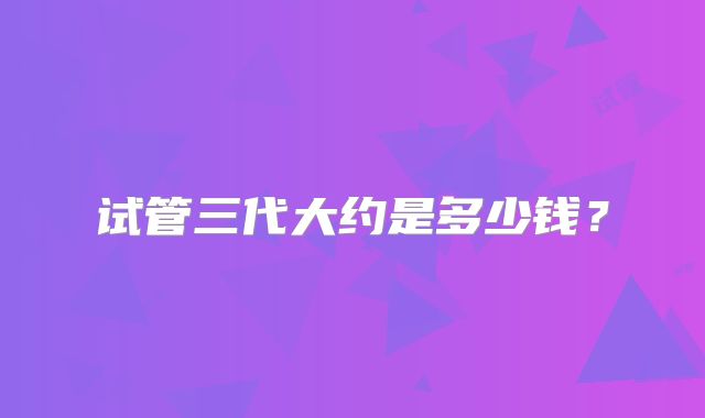 试管三代大约是多少钱？