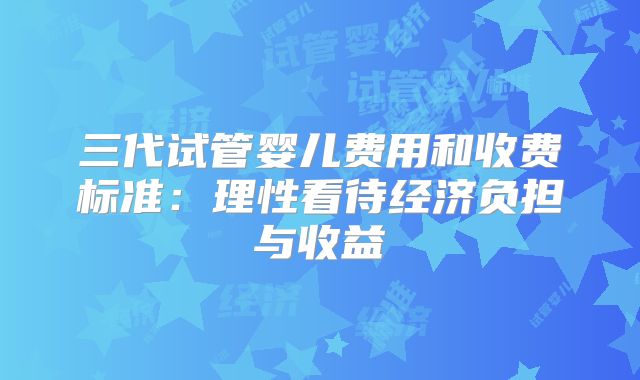 三代试管婴儿费用和收费标准：理性看待经济负担与收益