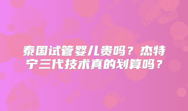 泰国试管婴儿贵吗？杰特宁三代技术真的划算吗？