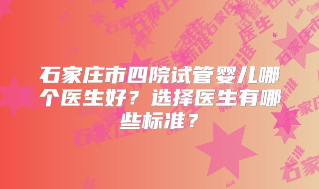 石家庄市四院试管婴儿哪个医生好？选择医生有哪些标准？