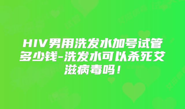 HIV男用洗发水加号试管多少钱-洗发水可以杀死艾滋病毒吗！