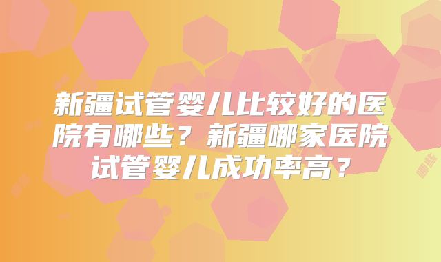 新疆试管婴儿比较好的医院有哪些?新疆哪家医院试管婴儿成功率高?