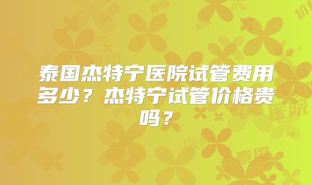 泰国杰特宁医院试管费用多少?杰特宁试管价格贵吗?