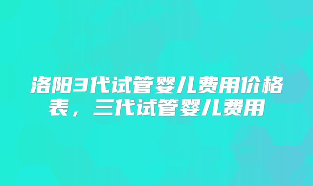 洛阳3代试管婴儿费用价格表,三代试管婴儿费用