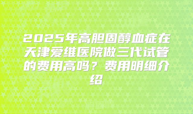 2025年高胆固醇血症在天津爱维医院做三代试管的费用高吗?费用明细介绍