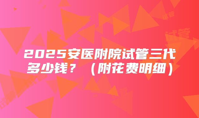 2025安医附院试管三代多少钱?(附花费明细)