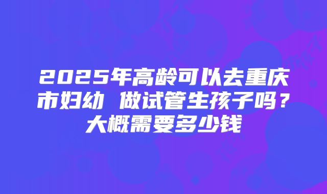 2025年高龄可以去重庆市妇幼 做试管生孩子吗？大概需要多少钱