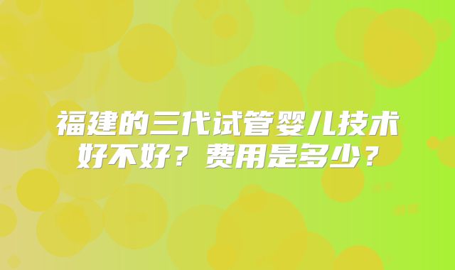 福建的三代试管婴儿技术好不好？费用是多少？