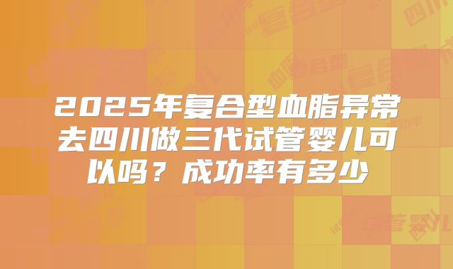 2025年复合型血脂异常去四川做三代试管婴儿可以吗？成功率有多少
