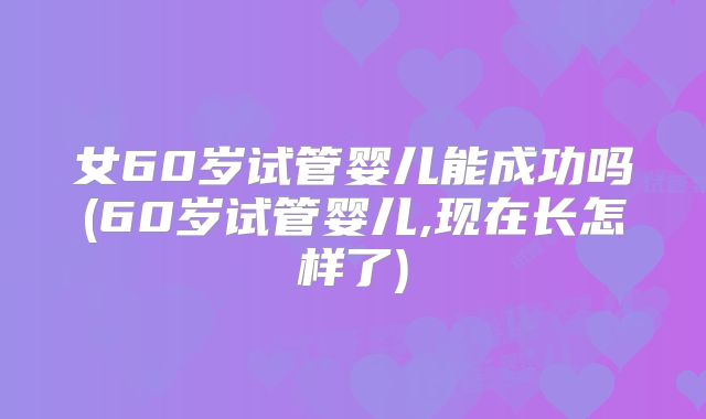 女60岁试管婴儿能成功吗(60岁试管婴儿,现在长怎样了)
