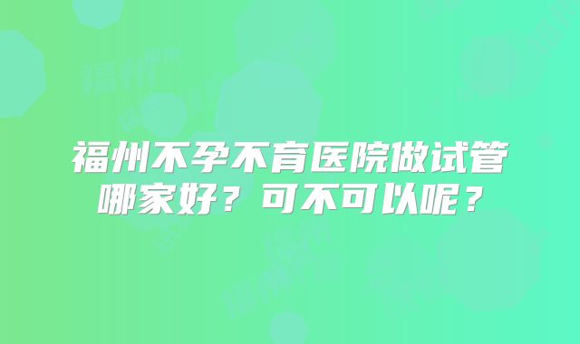 福州不孕不育医院做试管哪家好?可不可以呢?